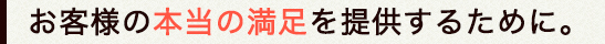 お客様の本当の満足を提供するために。